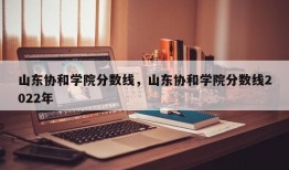 山东协和学院分数线，山东协和学院分数线2022年