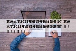 苏州大学2021年录取分数线是多少？苏州大学2021年录取分数线是多少湖南？								