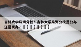 吉林大学珠海分校？吉林大学珠海分校是公办还是民办？								