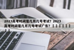 2023高考时间是几月几号考试？2023高考时间是几月几号考试广东？								