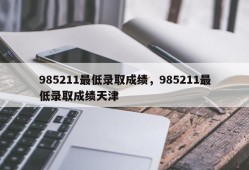 985211最低录取成绩，985211最低录取成绩天津