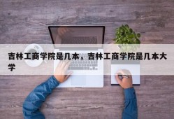 吉林工商学院是几本，吉林工商学院是几本大学