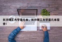 长沙理工大学是几本，长沙理工大学是几本宿舍！