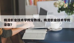 杨凌职业技术学院分数线，杨凌职业技术学院录取？