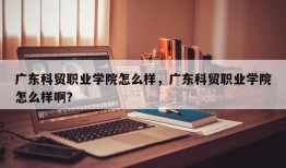 广东科贸职业学院怎么样，广东科贸职业学院怎么样啊？