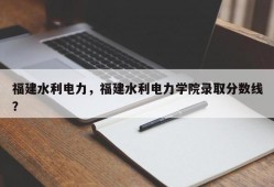 福建水利电力，福建水利电力学院录取分数线？