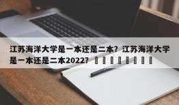 江苏海洋大学是一本还是二本？江苏海洋大学是一本还是二本2022？								