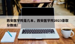 西安医学院是几本，西安医学院2023录取分数线！