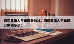 西南政法大学录取分数线，西南政法大学录取分数线多少！