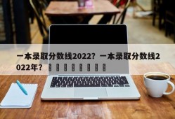 一本录取分数线2022？一本录取分数线2022年？								