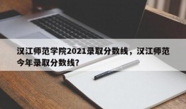 汉江师范学院2021录取分数线，汉江师范今年录取分数线？