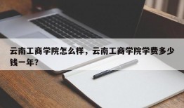 云南工商学院怎么样，云南工商学院学费多少钱一年？