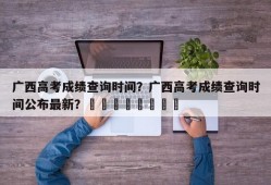 广西高考成绩查询时间？广西高考成绩查询时间公布最新？								