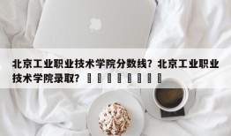 北京工业职业技术学院分数线？北京工业职业技术学院录取？								