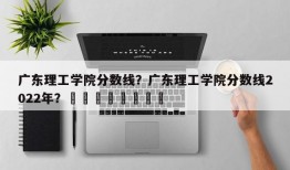 广东理工学院分数线？广东理工学院分数线2022年？								