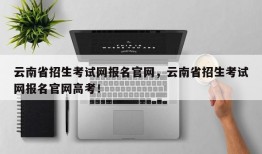 云南省招生考试网报名官网，云南省招生考试网报名官网高考！