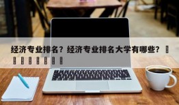 经济专业排名？经济专业排名大学有哪些？								