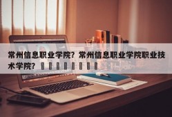 常州信息职业学院？常州信息职业学院职业技术学院？								