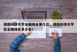 湖南科技大学全国排名第几位，湖南科技大学在全国排名多少名！