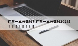 广东一本分数线？广东一本分数线2023？								