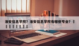 淮安信息学院？淮安信息学院有哪些专业？								