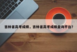 吉林省高考成绩，吉林省高考成绩查询平台？