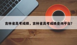 吉林省高考成绩，吉林省高考成绩查询平台？