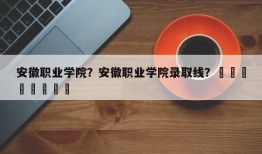 安徽职业学院？安徽职业学院录取线？								