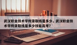 武汉职业技术学院录取线是多少，武汉职业技术学院录取线是多少技能高考？