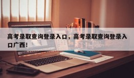 高考录取查询登录入口，高考录取查询登录入口广西！