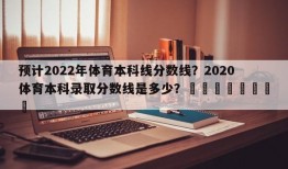 预计2022年体育本科线分数线？2020体育本科录取分数线是多少？								