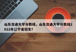 山东交通大学分数线，山东交通大学分数线2022年辽宁省招生？