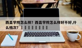 西昌学院怎么样？西昌学院怎么样好不好,什么档次？								