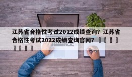 江苏省合格性考试2022成绩查询？江苏省合格性考试2022成绩查询官网？								