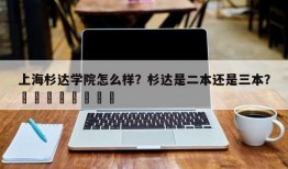 上海杉达学院怎么样？杉达是二本还是三本？								