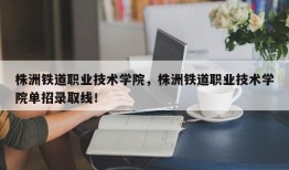 株洲铁道职业技术学院，株洲铁道职业技术学院单招录取线！