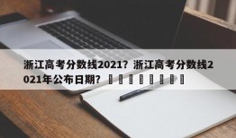 浙江高考分数线2021？浙江高考分数线2021年公布日期？								