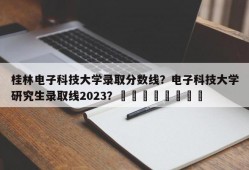 桂林电子科技大学录取分数线？电子科技大学研究生录取线2023？								