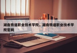 湖南铁道职业技术学院，湖南铁道职业技术学院官网