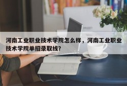 河南工业职业技术学院怎么样，河南工业职业技术学院单招录取线？