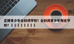 正规青少年全封闭学校？全封闭青少年叛逆学校？								