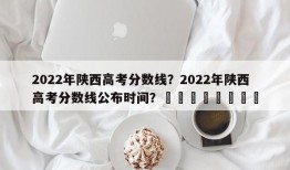 2022年陕西高考分数线？2022年陕西高考分数线公布时间？								