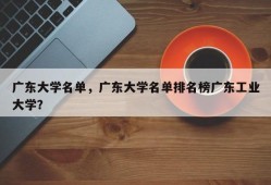 广东大学名单，广东大学名单排名榜广东工业大学？