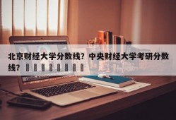 北京财经大学分数线？中央财经大学考研分数线？								