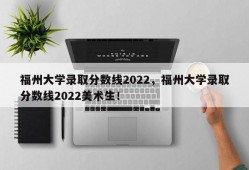 福州大学录取分数线2022，福州大学录取分数线2022美术生！