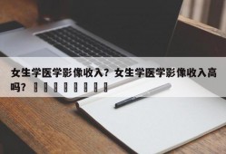 女生学医学影像收入？女生学医学影像收入高吗？								