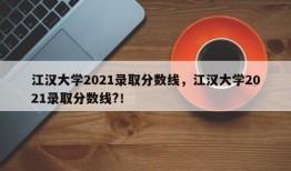 江汉大学2021录取分数线，江汉大学2021录取分数线?！