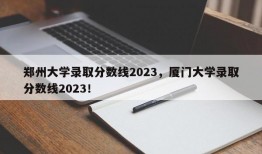 郑州大学录取分数线2023，厦门大学录取分数线2023！