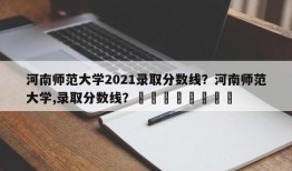 河南师范大学2021录取分数线？河南师范大学,录取分数线？								