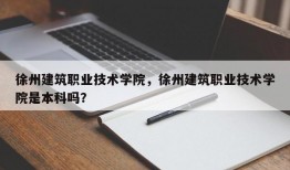 徐州建筑职业技术学院，徐州建筑职业技术学院是本科吗？